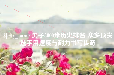 金湖男子5000米历史排名-众多顶尖选手用速度与耐力书写传奇